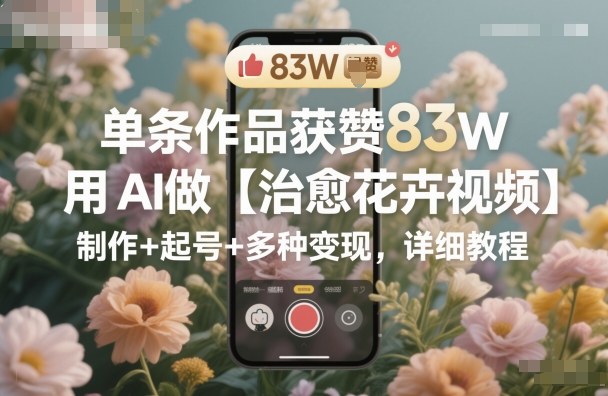 单条作品获赞83W，用AI做【治愈花卉视频】，制作+起号+多种变现，详细教程