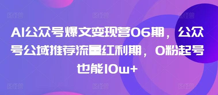 AI公众号爆文变现营06期,公众号公域推荐流量红利期,0粉起号也能10w+