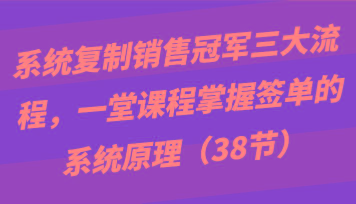 系统复制销售冠军三大流程，一堂课程掌握签单的系统原理(38节)